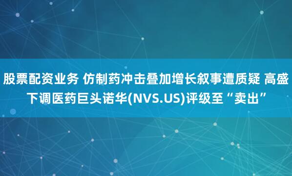股票配资业务 仿制药冲击叠加增长叙事遭质疑 高盛下调医药巨头诺华(NVS.US)评级至“卖出”