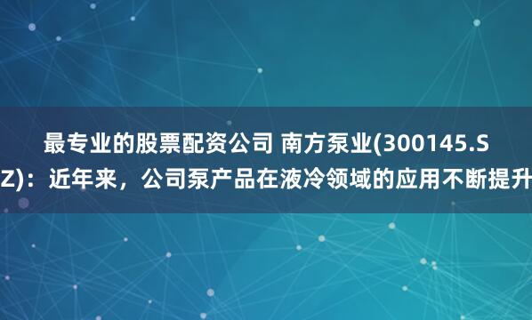 最专业的股票配资公司 南方泵业(300145.SZ)：近年来，公司泵产品在液冷领域的应用不断提升