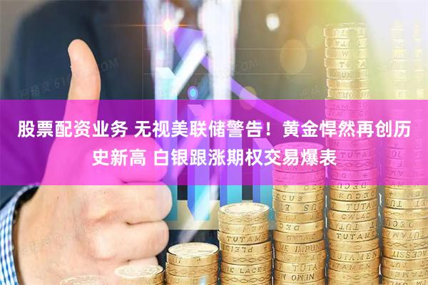 股票配资业务 无视美联储警告！黄金悍然再创历史新高 白银跟涨期权交易爆表