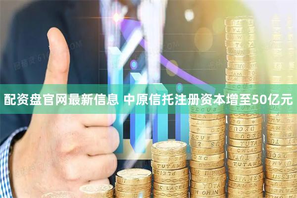 配资盘官网最新信息 中原信托注册资本增至50亿元