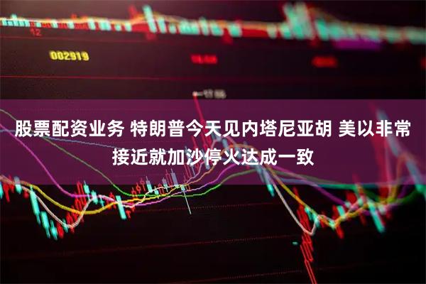 股票配资业务 特朗普今天见内塔尼亚胡 美以非常接近就加沙停火达成一致
