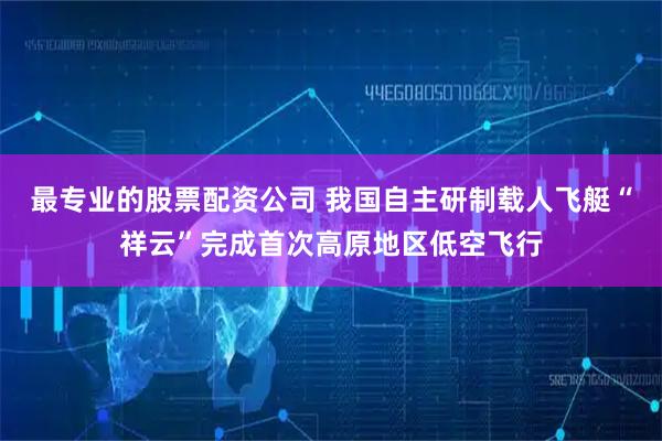 最专业的股票配资公司 我国自主研制载人飞艇“祥云”完成首次高原地区低空飞行