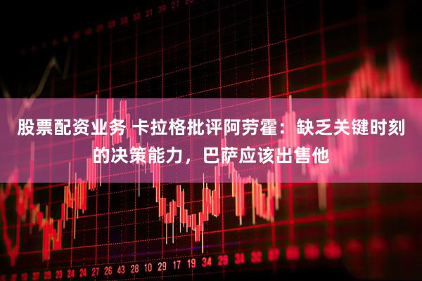 股票配资业务 卡拉格批评阿劳霍：缺乏关键时刻的决策能力，巴萨应该出售他