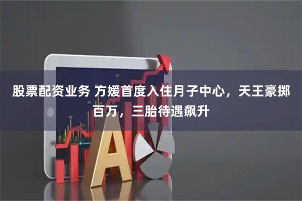 股票配资业务 方媛首度入住月子中心，天王豪掷百万，三胎待遇飙升