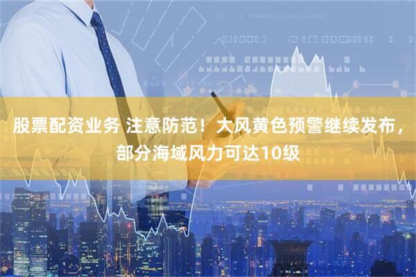 股票配资业务 注意防范!大风黄色预警继续发布,部分海域风力可达10级