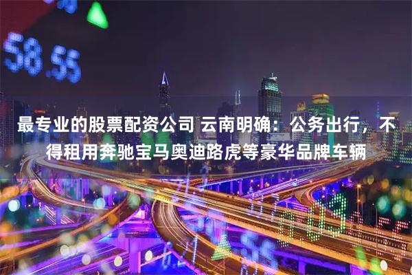 最专业的股票配资公司 云南明确:公务出行,不得租用奔驰宝马奥迪路虎等豪华品牌车辆