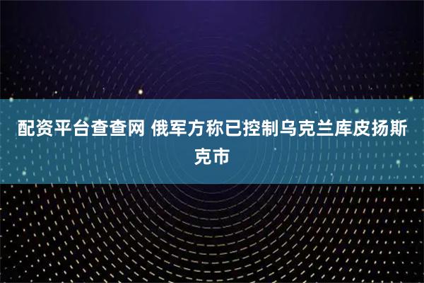 配资平台查查网 俄军方称已控制乌克兰库皮扬斯克市