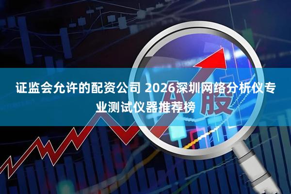 证监会允许的配资公司 2026深圳网络分析仪专业测试仪器推荐榜