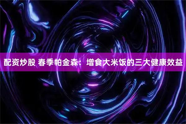 配资炒股 春季帕金森:增食大米饭的三大健康效益