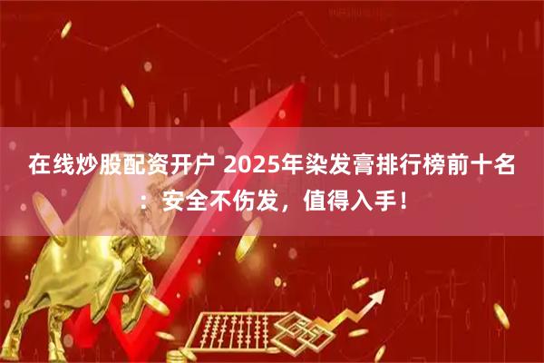 在线炒股配资开户 2025年染发膏排行榜前十名：安全不伤发，值得入手！