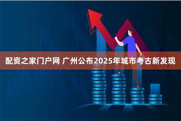 配资之家门户网 广州公布2025年城市考古新发现