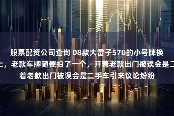 股票配资公司查询 08款大雷子570的小号牌换到了新款雷子570上，老款车牌随便拍了一个，开着老款出门被误会是二手车引来议论纷纷