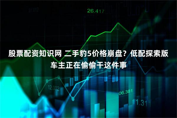 股票配资知识网 二手豹5价格崩盘？低配探索版车主正在偷偷干这件事