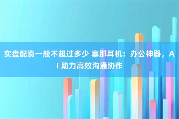 实盘配资一般不超过多少 塞那耳机：办公神器，AI 助力高效沟通协作
