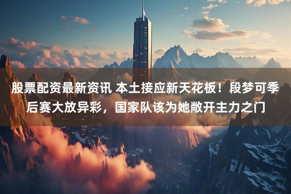 股票配资最新资讯 本土接应新天花板!段梦可季后赛大放异彩,国家队该为她敞开主力之门