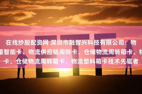 在线炒股配资网 深圳市融智兴科技有限公司：物流周转箱管理卡、物流箱智能卡、物流供应链周转卡、仓储物流周转箱卡、物流塑料箱卡技术先驱者