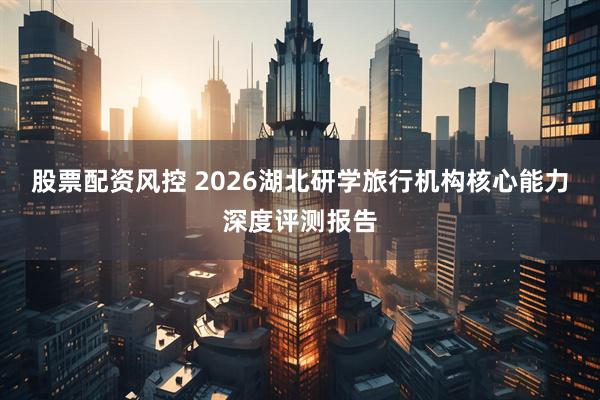 股票配资风控 2026湖北研学旅行机构核心能力深度评测报告