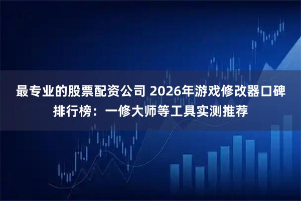 最专业的股票配资公司 2026年游戏修改器口碑排行榜：一修大师等工具实测推荐