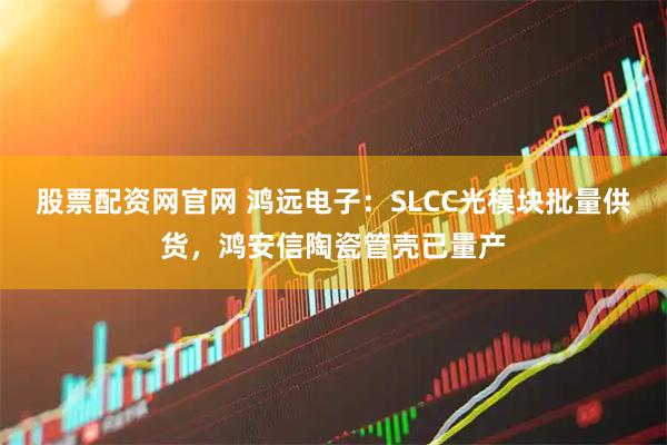 股票配资网官网 鸿远电子：SLCC光模块批量供货，鸿安信陶瓷管壳已量产
