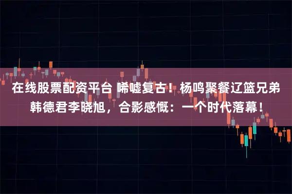 在线股票配资平台 唏嘘复古！杨鸣聚餐辽篮兄弟韩德君李晓旭，合影感慨：一个时代落幕！
