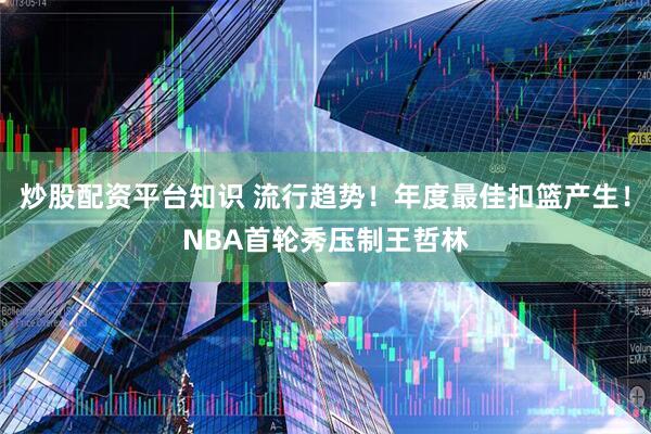 炒股配资平台知识 流行趋势！年度最佳扣篮产生！NBA首轮秀压制王哲林