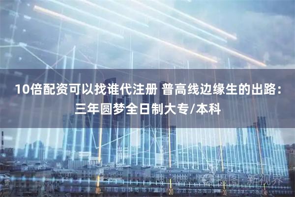 10倍配资可以找谁代注册 普高线边缘生的出路：三年圆梦全日制大专/本科