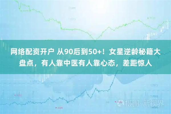 网络配资开户 从90后到50+！女星逆龄秘籍大盘点，有人靠中医有人靠心态，差距惊人