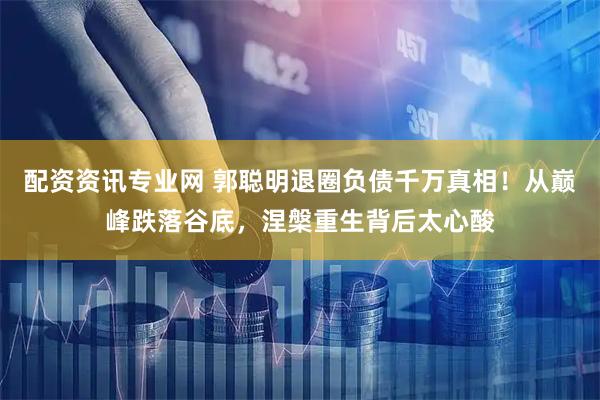 配资资讯专业网 郭聪明退圈负债千万真相！从巅峰跌落谷底，涅槃重生背后太心酸