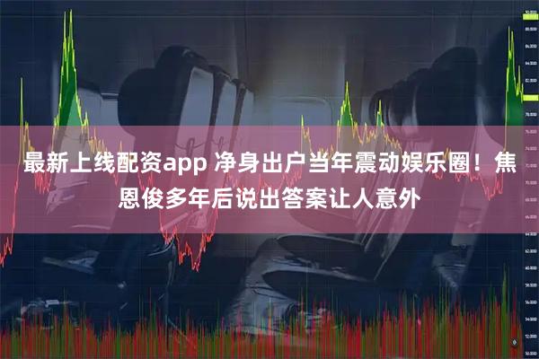 最新上线配资app 净身出户当年震动娱乐圈！焦恩俊多年后说出答案让人意外