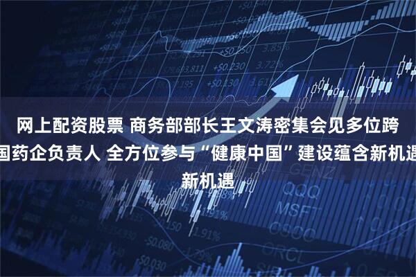 网上配资股票 商务部部长王文涛密集会见多位跨国药企负责人 全方位参与“健康中国”建设蕴含新机遇